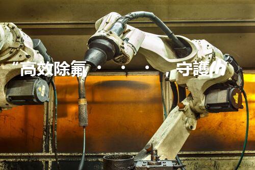 “高效除氟，守護(hù)碧水藍(lán)天——廢水中氟離子處理新篇章”
